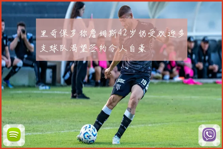 里奇保罗称詹姆斯42岁仍受欢迎多支球队渴望签约令人自豪