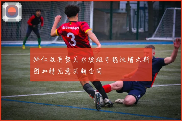 拜仁放弃努贝尔续租可能性增大斯图加特无意买断合同