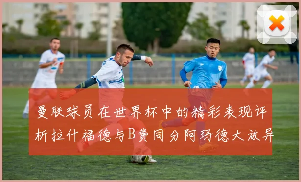 曼联球员在世界杯中的精彩表现评析拉什福德与B费同分阿玛德大放异彩
