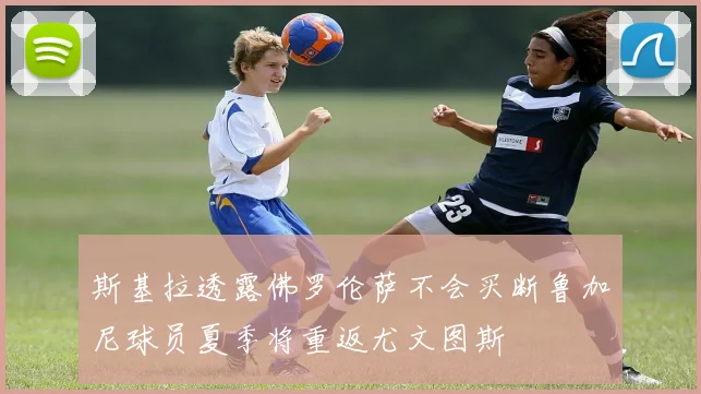 斯基拉透露佛罗伦萨不会买断鲁加尼球员夏季将重返尤文图斯