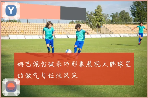 姆巴佩打破乖巧形象展现大牌球星的傲气与任性风采