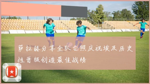 萨拉赫分享全队合照庆祝埃及历史性晋级创造最佳战绩