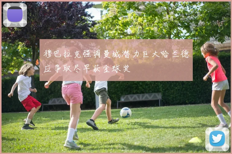 穆巴拉克强调曼城潜力巨大哈兰德应争取尽早获金球奖